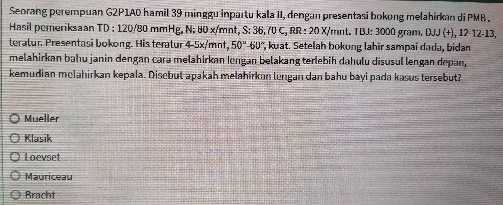 Seorang perempuan G2P1A0 hamil 39 minggu inpartu kala II, dengan presentasi bokong melahirkan di PMB .
Hasil pemeriksaan TD 0 : 120/80 mmHg, N: 80 x/mnt, S: 36,70 C, RR : 20 X/mnt. TBJ: 3000 gram. DJJ (+), 12-12-13,
teratur. Presentasi bokong. His teratur 4-5x/mnt, 50''-60' ', kuat. Setelah bokong lahir sampai dada, bidan
melahirkan bahu janin dengan cara melahirkan lengan belakang terlebih dahulu disusul lengan depan,
kemudian melahirkan kepala. Disebut apakah melahirkan lengan dan bahu bayi pada kasus tersebut?
Mueller
Klasik
Loevset
Mauriceau
Bracht