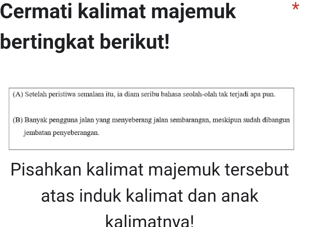 Cermati kalimat majemuk
*
bertingkat berikut!
(A) Setelah peristiwa semalam itu, ia diam seribu bahasa seolah-olah tak terjadi apa pun.
(B) Banyak pengguna jalan yang menyeberang jalan sembarangan, meskipun sudah dibangun
jembatan penyeberangan.
Pisahkan kalimat majemuk tersebut
atas induk kalimat dan anak
kalimatnva!