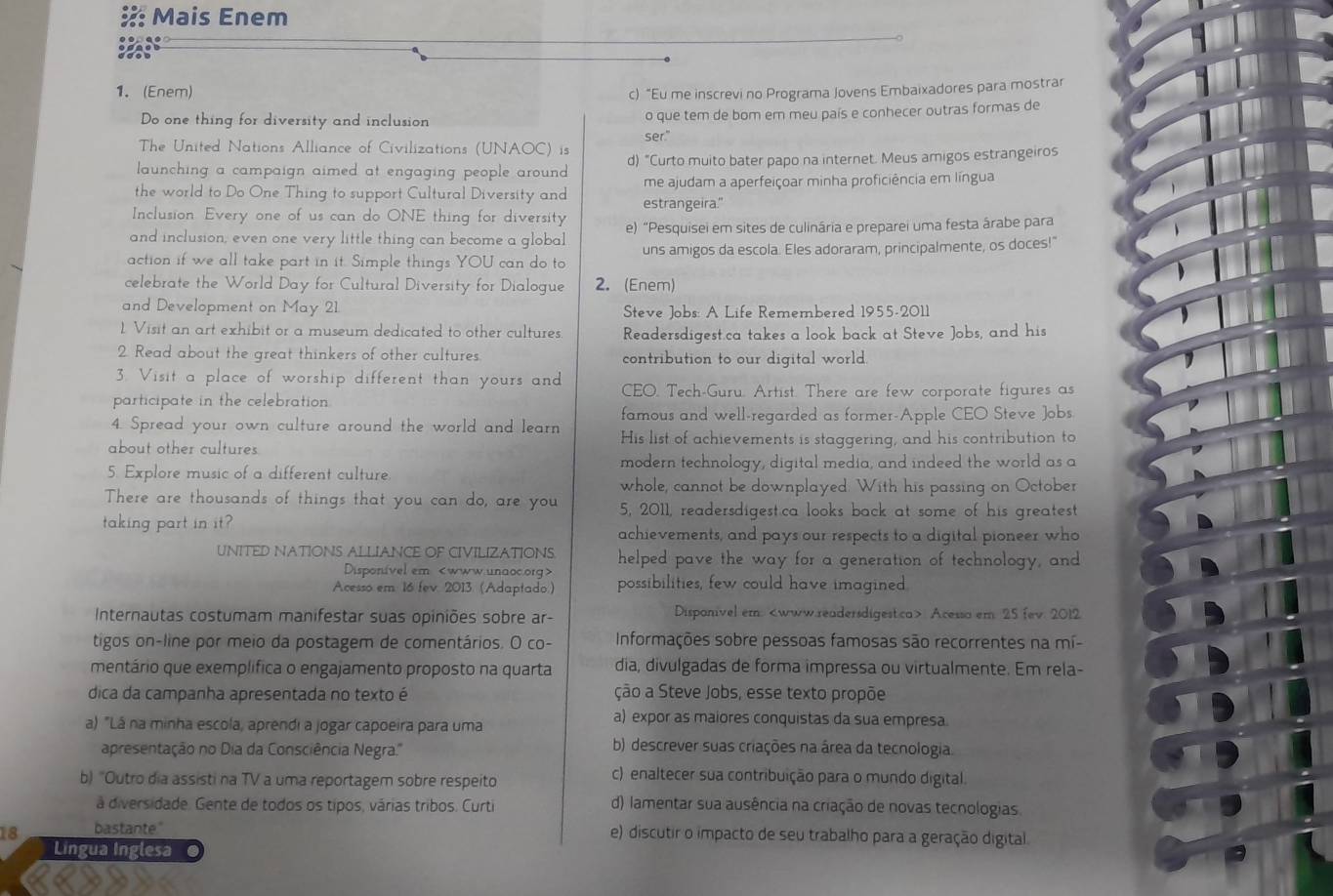 Mais Enem
1. (Enem)
c) “Eu me inscrevi no Programa Jovens Embaixadores para mostrar
Do one thing for diversity and inclusion o que tem de bom em meu país e conhecer outras formas de
ser."
The United Nations Alliance of Civilizations (UNAOC) is
launching a campaign aimed at engaging people around . d) "Curto muito bater papo na internet. Meus amigos estrangeiros
me ajudam a aperfeiçoar minha proficiência em língua
the world to Do One Thing to support Cultural Diversity and estrangeira."
Inclusion, Every one of us can do ONE thing for diversity
and inclusion, even one very little thing can become a global e) "Pesquisei em sites de culinária e preparei uma festa árabe para
action if we all take part in it. Simple things YOU can do to uns amigos da escola. Eles adoraram, principalmente, os doces!"
celebrate the World Day for Cultural Diversity for Dialogue 2. (Enem)
and Development on May 21.  Steve Jobs: A Life Remembered 1955-2011
1. Visit an art exhibit or a museum dedicated to other cultures Readersdigest.ca takes a look back at Steve Jobs, and his
2. Read about the great thinkers of other cultures contribution to our digital world.
3. Visit a place of worship different than yours and CEO. Tech-Guru. Artist. There are few corporate figures as
participate in the celebration
4. Spread your own culture around the world and learn famous and well-regarded as former-Apple CEO Steve Jobs
about other cultures His list of achievements is staggering, and his contribution to
5. Explore music of a different culture. modern technology, digital media, and indeed the world as a
whole, cannot be downplayed. With his passing on October
There are thousands of things that you can do, are you 5, 2011, readersdigest.ca looks back at some of his greatest
taking part in it? achievements, and pays our respects to a digital pioneer who
UNITED NATIONS ALLIANCE OF CIVILIZATIONS. helped pave the way for a generation of technology, and
Disponivel em
Acesso em. 16 fev. 2013 (Adaptado.) possibilities, few could have imagined.
Internautas costumam manifestar suas opiniões sobre ar- Disponivel em: Acesso em 25 fev. 2012
tigos on-line por meio da postagem de comentários. O co-  Informações sobre pessoas famosas são recorrentes na mí-
mentário que exemplífica o engajamento proposto na quarta dia, divulgadas de forma impressa ou virtualmente. Em rela-
dica da campanha apresentada no texto é ção a Steve Jobs, esse texto propõe
a) "Lá na minha escola, aprendi a jogar capoeira para uma
a) expor as maiores conquistas da sua empresa
apresentação no Dia da Consciência Negra.''
b) descrever suas criações na área da tecnologia.
b) "Outro dia assisti na TV a uma reportagem sobre respeito
c) enaltecer sua contribuição para o mundo digital.
á diversidade. Gente de todos os tipos, várias tribos. Curti d) lamentar sua ausência na criação de novas tecnologias.
18 bastante"
e) discutir o impacto de seu trabalho para a geração digital.
Lingua Inglesa