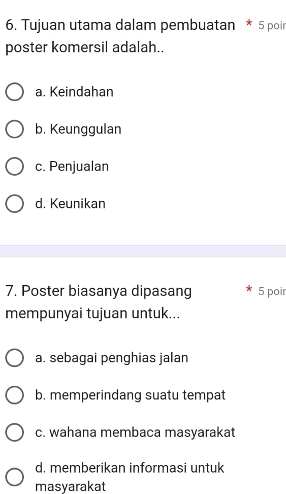 Tujuan utama dalam pembuatan * 5 poir
poster komersil adalah..
a. Keindahan
b. Keunggulan
c. Penjualan
d. Keunikan
7. Poster biasanya dipasang 5 poir
mempunyai tujuan untuk...
a. sebagai penghias jalan
b. memperindang suatu tempat
c. wahana membaca masyarakat
d. memberikan informasi untuk
masyarakat