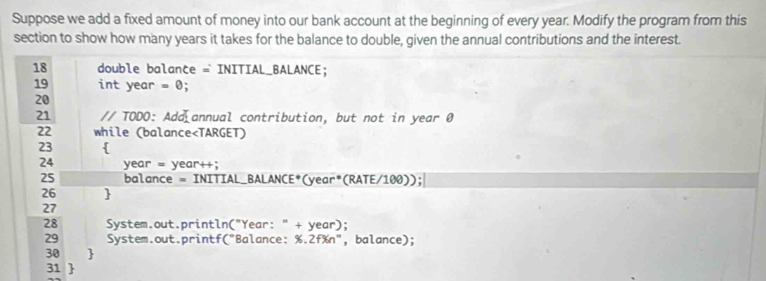 Suppose we add a fixed amount of money into our bank account at the beginning of every year. Modify the program from this 
section to show how many years it takes for the balance to double, given the annual contributions and the interest. 
18 double balance = INITIAL_BALANCE; 
19 int year = 0; 
20 
21 // TODO: Add annual contribution, but not in year 0 
22 while (balance
24 year = year++; 
25 balance = INITIAL_BALANCE*(year*(RATE/100)); 
26  
27 
28 System.out.println("Year: " + year); 
29 System.out.printf("Balance: %.2f%n", balance); 
30  
31 