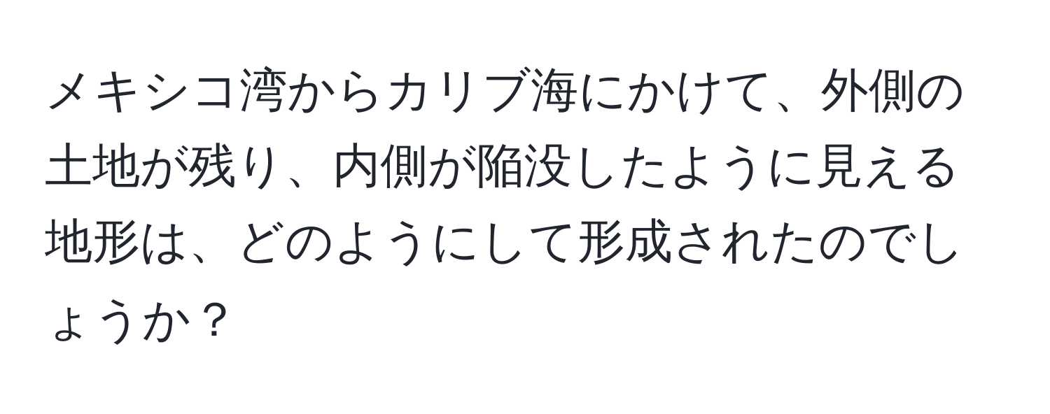 メキシコ湾からカリブ海にかけて、外側の土地が残り、内側が陥没したように見える地形は、どのようにして形成されたのでしょうか？