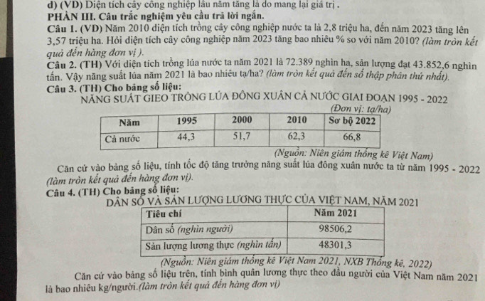 (VD) Diện tích cây công nghiệp lâu năm tăng là do mang lại giá trị . 
PHÀN III. Câu trắc nghiệm yêu cầu trã lời ngắn. 
Câu 1. (VD) Năm 2010 diện tích trồng cây công nghiệp nước ta là 2,8 triệu ha, đến năm 2023 tăng lên
3,57 triệu ha. Hỏi diện tích cây công nghiệp năm 2023 tăng bao nhiêu % so với năm 2010? (làm tròn kết 
quả đến hàng đơn vị ). 
Câu 2. (TH) Với diện tích trồng lúa nước ta năm 2021 là 72.389 nghìn hạ, sản lượng đạt 43.852, 6 nghìn 
tần. Vậy năng suất lúa năm 2021 là bao nhiêu tạ/ha? (làm tròn kết quả đến số thập phân thứ nhất). 
Câu 3. (TH) Cho bảng số liệu: 
NÁNG SUAT GIEO TRÔNG LÚA ĐỒNG XUÂN CẢ NƯỚC GIAI ĐOẠN 1995 - 2022 
(Nguồn: Niên giám thống kê Việt Nam) 
Căn cứ vào bảng số liệu, tính tốc độ tăng trưởng năng suất lúa đông xuân nước ta từ năm 1995 - 2022 
(làm tròn kết quả đến hàng đơn vị). 
Câu 4. (TH) Chọ bảng số liệu: 
Dân số và Sản lượng Lương thực của Việt nam, năm 2021 
(Nguồn: Niên giám thổng kê Việt Nam 2021, NXB Thống kê, 2022) 
Căn cứ vào bảng số liệu trện, tính bình quân lương thực theo đầu người của Việt Nam năm 2021 
là bao nhiêu kg/người.(làm tròn kết quả đến hàng đơn vị)