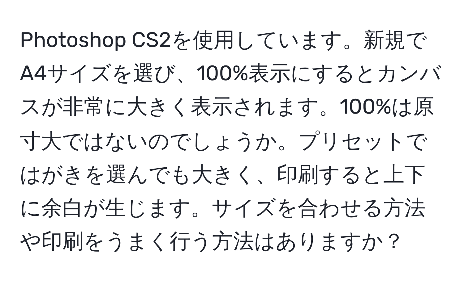 Photoshop CS2を使用しています。新規でA4サイズを選び、100%表示にするとカンバスが非常に大きく表示されます。100%は原寸大ではないのでしょうか。プリセットではがきを選んでも大きく、印刷すると上下に余白が生じます。サイズを合わせる方法や印刷をうまく行う方法はありますか？