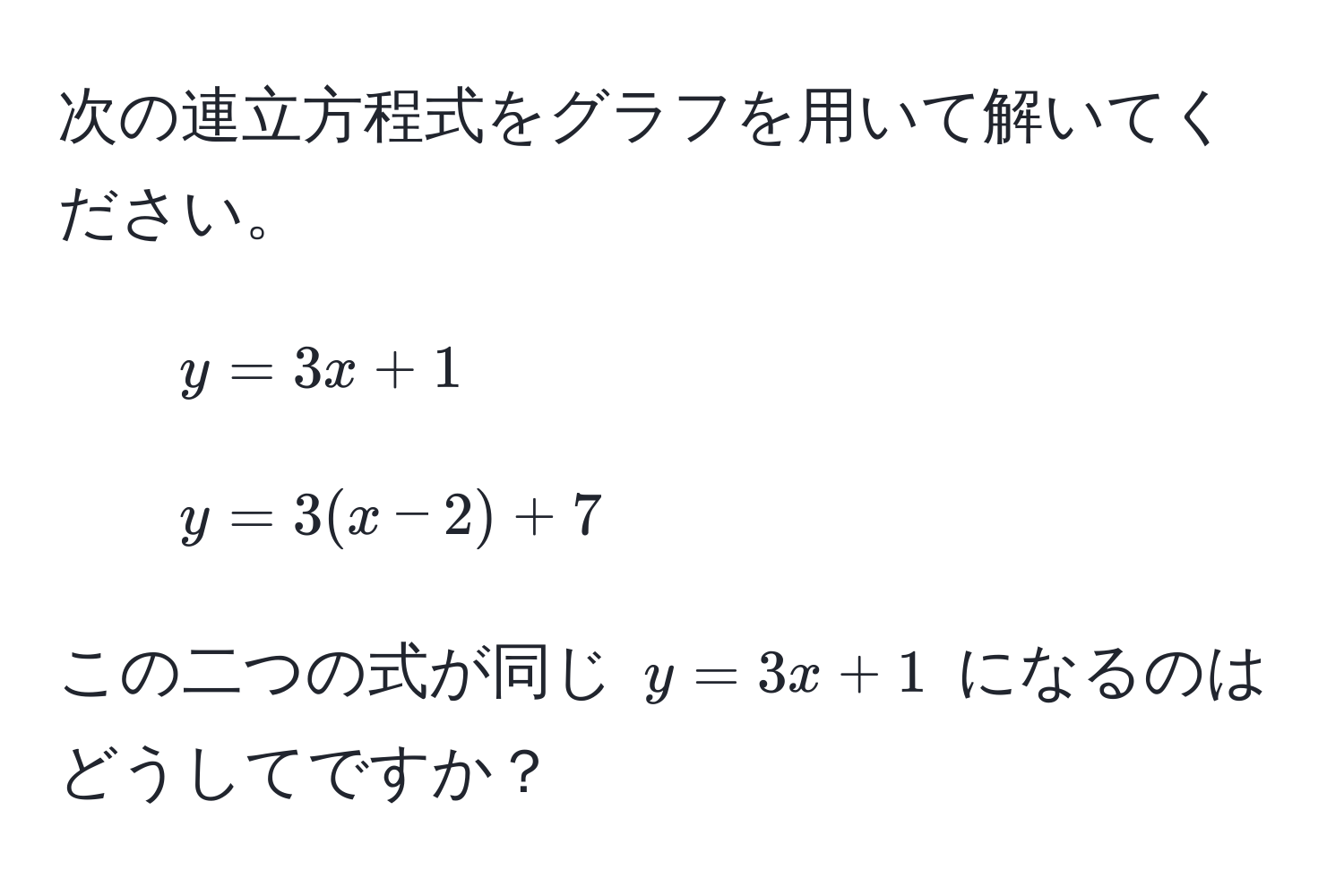 次の連立方程式をグラフを用いて解いてください。  
1. $y = 3x + 1$  
2. $y = 3(x - 2) + 7$  

この二つの式が同じ $y = 3x + 1$ になるのはどうしてですか？