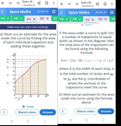 × Sparx M... Sparx M...
parxmaths.uk × parxmaths.uk
Sparx Maths 3BIB 19 XF Sparx Maths 38.519*
3A 3B 3c* 3D* 3E 3A 3B 3c* 3D* 3E
Make sure you start new workings.
a) Work out an estimate for the area If the area under a curve is split into
a number of trapeziums of equal
under the curve by finding the area width, as shown in the diagram, then
of each individual trapezium and the total area of the trapeziums can
adding these together. be found using the following
formula:
Area= b/2 (y_0+2(y_1+y_2+...+y_n-1)+y_n)
where h is the width of each strip, n
is the total number of strips, and 
are the y-coordinates of
to y_n
where the vertices of the
trapeziums meet the curve.
b) Work out an estimate for the area
under the curve using the formula
above.
Zoom
< Watch video Answer < Watch video Answer