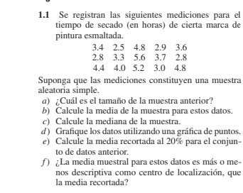 1.1 Se registran las siguientes mediciones para el 
tiempo de secado (en horas) de cierta marca de 
pintura esmaltada.
3.4 2.5 4.8 2.9 3.6
2.8 3.3 5.6 3.7 2.8
4.4 4.0 5.2 3.0 4.8
Suponga que las mediciones constituyen una muestra 
aleatoria simple. 
a) ¿Cuál es el tamaño de la muestra anterior? 
b) Calcule la media de la muestra para estos datos. 
c) Calcule la mediana de la muestra. 
d) Grafique los datos utilizando una gráfica de puntos. 
e) Calcule la media recortada al 20% para el conjun- 
to de datos anterior. 
ƒ ) ¿La media muestral para estos datos es más o me- 
nos descriptiva como centro de localización, que 
la media recortada?