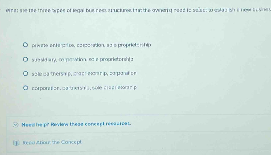 What are the three types of legal business structures that the owner(s) need to select to establish a new busines
private enterprise, corporation, sole proprietorship
subsidiary, corporation, sole proprietorship
sole partnership, proprietorship, corporation
corporation, partnership, sole proprietorship
Need help? Revlew these concept resources.
Read About the Concept