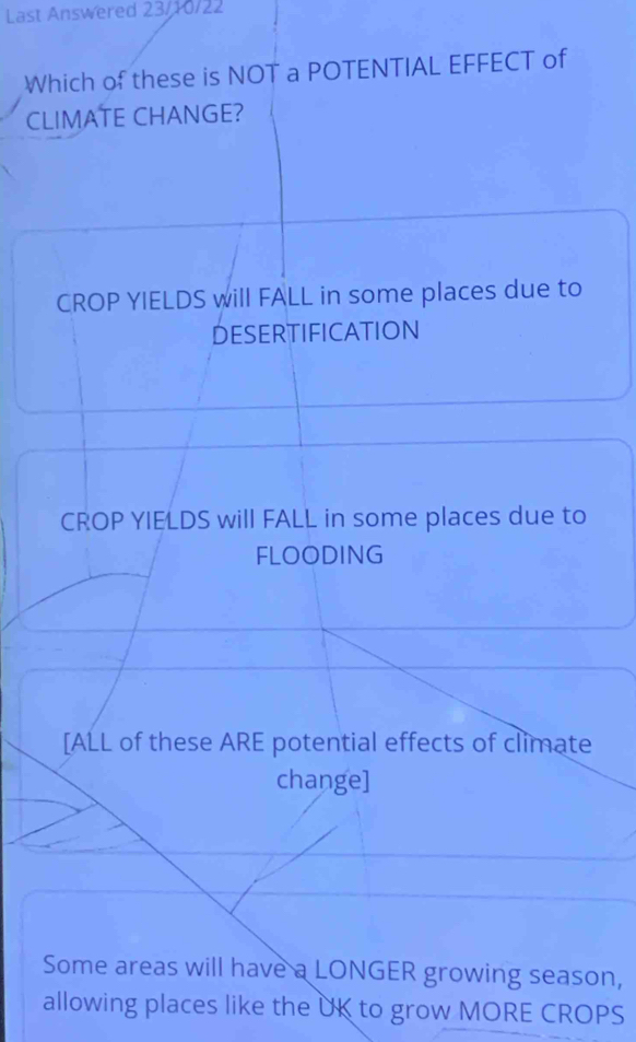 Last Answered 23/10/22
Which of these is NOT a POTENTIAL EFFECT of
CLIMATE CHANGE?
CROP YIELDS will FALL in some places due to
DESERTIFICATION
CROP YIELDS will FALL in some places due to
FLOODING
[ALL of these ARE potential effects of climate
change]
Some areas will have a LONGER growing season,
allowing places like the UK to grow MORE CROPS