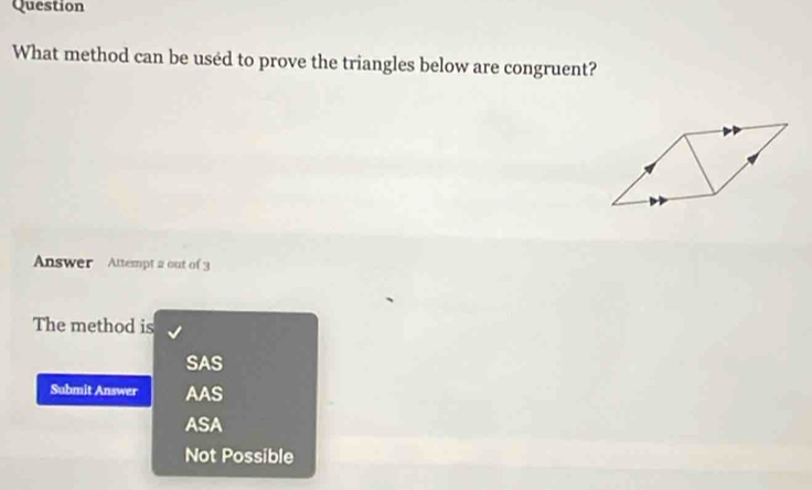 Question
What method can be used to prove the triangles below are congruent?
Answer Attempt a out of 3
The method is
SAS
Submit Answer AAS
ASA
Not Possible