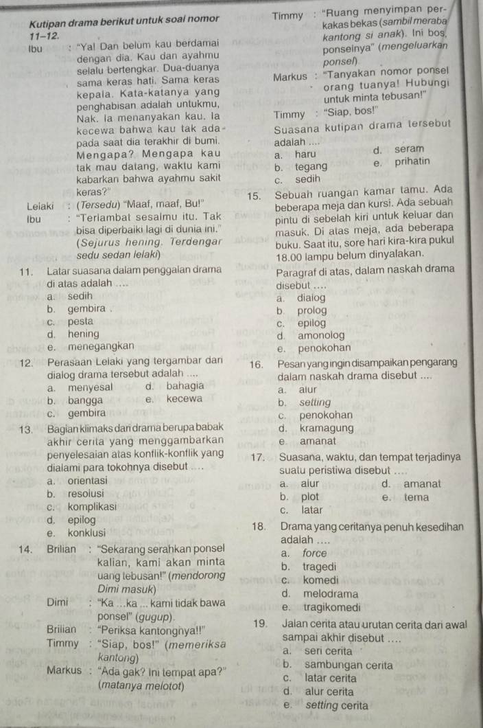 Kutipan drama berikut untuk soal nomor  Timmy : “Ruang menyimpan per-
kakas bekas (sambil meraba
11-12.
lbu : “Ya! Dan belum kau berdamai kantong si anak). Ini bos.
dengan dia. Kau dan ayahmu ponseinya" (mengeluarkan
selalu bertengkar. Dua-duanya ponsel)
sama keras hati. Sama keras  Markus : “Tanyakan nomor ponsel
kepala. Kata-katanya yang orang tuanya! Hubungi
penghabisan adalah untukmu, untuk minta tebusan!"
Nak. la menanyakan kau. la
kecewa bahwa kau tak ada Timmy : “Siap, bos!”
Suasana kutipan drama tersebut
pada saat dia terakhir di bumi. adaiah ....
Mengapa? Mengapa kau a. haru d. seram
tak mau datang, waktu kami
kabarkan bahwa ayahmu sakit b. tegang e， prihatin
c. sedih
keras?"
Leiaki (Tersedu) “Maaf, maaf, Bu!” 15. Sebuah ruangan kamar tamu. Ada
beberapa meja dan kursi. Ada sebuah
lbu “Teriambat sesalmu itu. Tak pintu di sebelah kiri untuk keluar dan
bisa diperbaiki lagi di dunia ini." masuk. Di atas meja, ada beberapa
(Sejurus hening. Terdengar buku. Saat itu, sore hari kira-kira pukul
sedu sedan lelaki)
18.00 lampu belum dinyalakan.
11. Latar suasana dalam penggaian drama Paragraf di atas, dalam naskah drama
di atas adalah .... disebut ....
a. sedih a. diaiog
b. gembira . b prolog
c. pesta c. epilog
d. hening d. amonolog
e. menegangkan e. penokohan
12. Perasaan Leiaki yang tergambar dari 16. Pesan yang ingin disampaikan pengarang
dialog drama tersebut adalah .... dalam naskah drama disebut ....
a. menyesal d. bahagia a alur
b. bangga e. kecewa b. setling
c. gembira c. penokohan
13. Bagian klimaks dari drama berupa babak d. kramagung
akhir cerita yang menggambarkan e amanat
penyelesaian atas konflik-konflik yang 17. Suasana, waktu, dan tempat terjadinya
dialami para tokohnya disebut .... suatu peristiwa disebut     
a. orientasi d. amanat
a alur
b. resolusi b. plot e. tema
c. komplikasi c. latar
d， epilog 18. Drama yang ceritanya penuh kesedihan
e. konklusi adalah ....
14. Brilian : “Sekarang serahkan ponsel a. force
kalian, kami akan minta b. tragedi
uang lebusan!" (mendorong c. komedi
Dimi masuk) d. melodrama
Dimi “Ka …ka ... kami tidak bawa e. tragikomedi
ponsel" (gugup).
Brilian “Periksa kantongnya!!” 19. Jalan cerita atau urutan cerita dari awal
Timmy   : “Siap, bos!" (memeriksa sampai akhir disebut ....
a. seri cerita
kantong) b. sambungan cerita
Markus : “Ada gak? Ini tempat apa?” c. latar cerita
(matanya melotot) d. alur cerita
e setting cerita