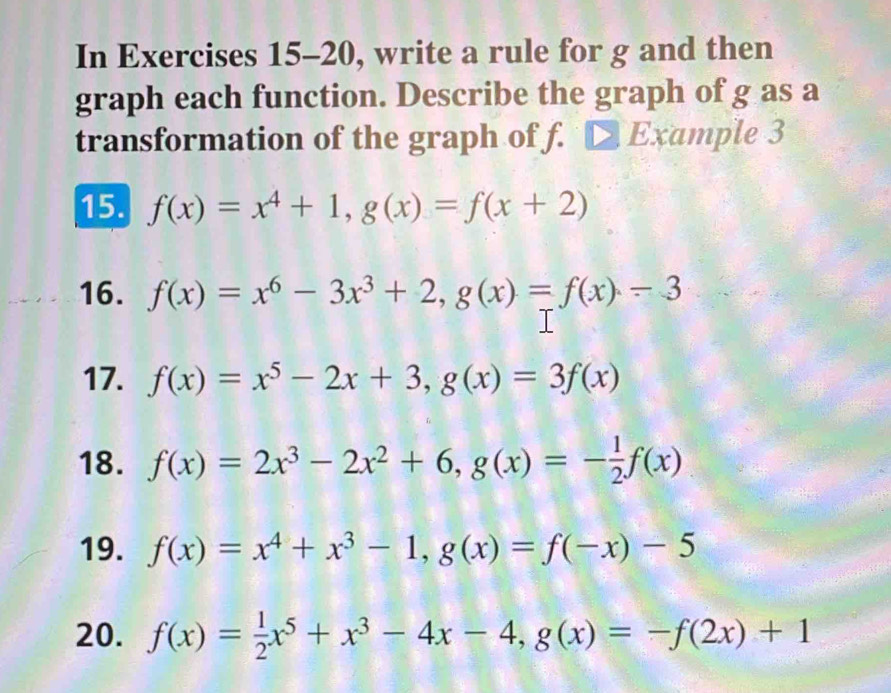 In Exercises 15-20, write a rule for g and then 
graph each function. Describe the graph of g as a 
transformation of the graph of f. □ Ex ample 3 
15. f(x)=x^4+1, g(x)=f(x+2)
16. f(x)=x^6-3x^3+2, g(x)=f(x)-3
17. f(x)=x^5-2x+3, g(x)=3f(x)
18. f(x)=2x^3-2x^2+6, g(x)=- 1/2 f(x)
19. f(x)=x^4+x^3-1, g(x)=f(-x)-5
20. f(x)= 1/2 x^5+x^3-4x-4, g(x)=-f(2x)+1