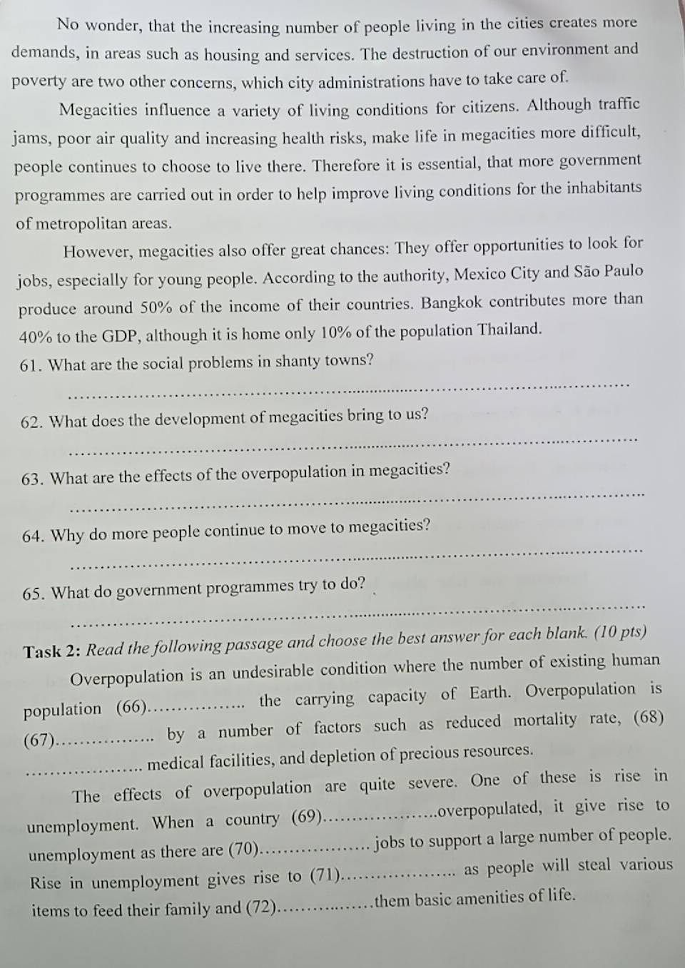 No wonder, that the increasing number of people living in the cities creates more 
demands, in areas such as housing and services. The destruction of our environment and 
poverty are two other concerns, which city administrations have to take care of. 
Megacities influence a variety of living conditions for citizens. Although traffic 
jams, poor air quality and increasing health risks, make life in megacities more difficult, 
people continues to choose to live there. Therefore it is essential, that more government 
programmes are carried out in order to help improve living conditions for the inhabitants 
of metropolitan areas. 
However, megacities also offer great chances: They offer opportunities to look for 
jobs, especially for young people. According to the authority, Mexico City and São Paulo 
produce around 50% of the income of their countries. Bangkok contributes more than
40% to the GDP, although it is home only 10% of the population Thailand. 
_ 
61. What are the social problems in shanty towns? 
_ 
62. What does the development of megacities bring to us? 
_ 
63. What are the effects of the overpopulation in megacities? 
_ 
64. Why do more people continue to move to megacities? 
_ 
65. What do government programmes try to do? 
Task 2: Read the following passage and choose the best answer for each blank. (10 pts) 
Overpopulation is an undesirable condition where the number of existing human 
population (66).. the carrying capacity of Earth. Overpopulation is 
(67)_ by a number of factors such as reduced mortality rate, (68) 
_medical facilities, and depletion of precious resources. 
The effects of overpopulation are quite severe. One of these is rise in 
unemployment. When a country (69) _overpopulated, it give rise to 
unemployment as there are (70)._ jobs to support a large number of people. 
Rise in unemployment gives rise to (71)_ as people will steal various 
items to feed their family and (72)._ them basic amenities of life.