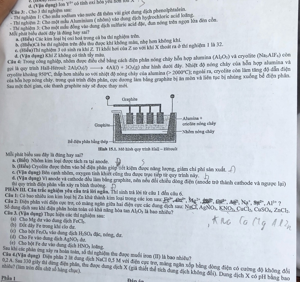 d. (Vận dụng) Ion Y^(3+) có tính oxi hóa yêu hơn lớn
Câu 3: . Cho 3 thí nghiệm sau:
- Thí nghiệm 1: Cho mẫu sodium vào nước đã thêm vài giọt dung dịch phenolphtalein.
- Thí nghiệm 2: Cho một mầu Aluminium ( nhôm) vào dung dịch hydrochloric acid loãng.
- Thí nghiệm 3: Cho một mầu đồng vào dung dịch sulfuric acid đặc, đun nóng trên ngọn lửa đèn cồn.
Mỗi phát biểu dưới đây là đúng hay sai?
a. (Hiểu) Các kim loại bị oxi hoá trong cả ba thí nghiệm trên.
b. (Hiểu)Cả ba thí nghiệm trên đều thu được khí không màu, nhẹ hơn không khí.
c. (Hiểu)Thí nghiệm 3 có sinh ra khí Z. Tỉ khối hơi của Z so với khí X thoát ra ở thí nghiệm 1 là 32.
d. (Vận dụng) Khí Z không có tính tẩy màu.
Câu 4: Trong công nghiệp, nhôm được điều chế bằng cách điện phân nóng chảy hỗn hợp alumina (Al_2O_3) và cryolite (Na_3AlF_6) còn
gọi là quy trình Hall-Héroul: 2Al_2O_3(l)- 4Al(l)+3O_2(g) như hình dưới đây. Nhiệt độ nóng chảy của hỗn hợp alumina và
cryolite khoảng 950°C 2, thấp hơn nhiều so với nhiệt độ nóng chảy của alumina (>2000°C);; ngoài ra, cryolite còn làm tăng độ dẫn điện
của hỗn họp nóng chảy. trong quá trình điện phân, cực dương làm bằng graphite bị ăn mòn và liên tục bị nhúng xuống bể điện phân.
Sau một thời gian, các thanh graphite này sẽ được thay mới.
Mỗi phát biểu sau đây là đúng hay sai?
a. (Biết) Nhôm kim loại được tách ra tại anode.
b. (Hiểu) Cryolite được thêm vào bể điện phân giúp tiết kiệm được năng lượng, giảm chi phí sản xuất.
c. (Vận dụng) Bên cạnh nhôm, oxygen tinh khiết cũng thu được trực tiếp từ quy trình này.
d. (Vận dụng) Vì anode và cathode đều làm bằng graphite, nên nếu đổi chiều dòng điện (anode trở thành cathode và ngược lại)
thì quy trình điện phân vẫn xảy ra bình thường.
PHÀN III. Câu trắc nghiệm yêu cầu trả lời ngắn. Thí sinh trả lời từ câu 1 đến câu 6.
Câu 1: Có bao nhiêu ion kim loại bị Zn khử thành kim loại trong các ion sau: Fe^(3+),Cu^(2+),Mg^(2+) Ca^(2+),Ag^(2+),Na^+,Sn^(2+),Al^(3+) ?
Câu 2: Điện phân với điện cực trơ, có màng ngăn giữa hai điện cực các dung dịch sau: NaCl, AgNO₃, KN6 J_3 , CuCl₂, C CuSO_4,ZnCl_2.
Số dung dịch sau khi điện phân hoàn toàn có khả năng hòa tan Al_2O_3 là bao nhiêu?
Câu 3. (Vận dụng) Thực hiện các thí nghiệm sau:
(a) Cho Mg dư vào dung dịch FeCl₃.
(b) Đốt dây Fe trong khí clo dư.
(c) Cho bột Fe_3O_4 vào dung dịch H_2SO_4dac, , n ons g, dư.
(d) Cho Fe vào dung dịch AgNO_3 du.
(e) Cho bột Fe dư vào dung dịch HNO_3 loãng.
Sau khi các phản ứng xảy ra hoàn toàn, số thí nghiệm thu được muối iron (II) là bao nhiêu?
Câu 4.(Vận dụng) Điện phân 2 lít dung dịch NaCl 0,5 M với điện cực trợ, màng ngăn xốp bằng dòng điện có cường độ không đồi
nhiêu? (làm tròn đến chữ số hàng chục). 0,2 A. Sau 330 giây thì dừng điện phân, thu được dung dịch X (giả thiết thể tích dung dịch không đổi). Dung dịch X có pH bằng bao
Phần 1  Đán án