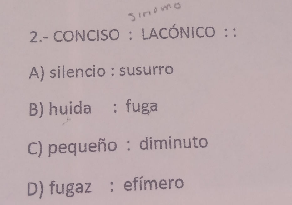 2.- CONCISO : LACÓNICO : :
A) silencio : susurro
B) huida : fuga
C) pequeño : diminuto
D) fugaz: efímero