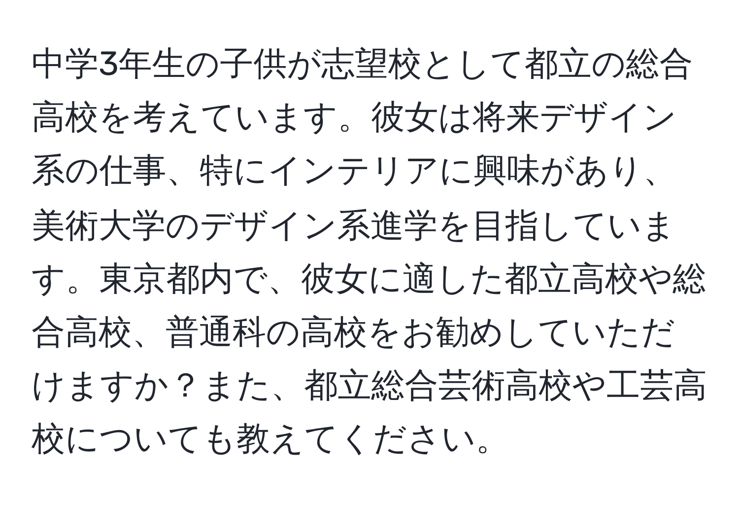 中学3年生の子供が志望校として都立の総合高校を考えています。彼女は将来デザイン系の仕事、特にインテリアに興味があり、美術大学のデザイン系進学を目指しています。東京都内で、彼女に適した都立高校や総合高校、普通科の高校をお勧めしていただけますか？また、都立総合芸術高校や工芸高校についても教えてください。