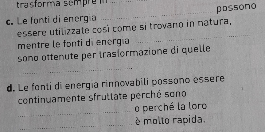 trasforma sempré i_ 
c. Le fonti di energia _possono 
_ 
essere utilizzate così come si trovano in natura, 
mentre le fonti di energia 
sono ottenute per trasformazione di quelle 
_ 
d. Le fonti di energia rinnovabili possono essere 
continuamente sfruttate perché sono 
_o perché la loro 
_è molto rapida.