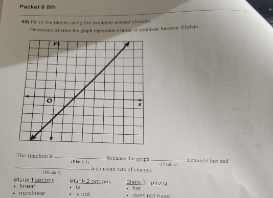 Packet 6 8th
49) Fill in the blanks using the available answer choices.
Determine whether the graph represents a linear or nonlinear function. Explain.
The function is _because the graph _a straight line and 
_
(Blank 1) (Blank 2)
a constant rate of change.
(Blank 3)
Blank 1 options Blank 2 options Blank 3 options
linear is has
nonlinear is not does not have