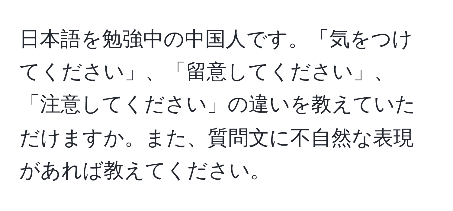 日本語を勉強中の中国人です。「気をつけてください」、「留意してください」、「注意してください」の違いを教えていただけますか。また、質問文に不自然な表現があれば教えてください。