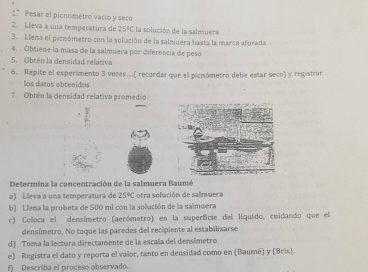 1.º Pesar el picnómetro vacio y seco 
2. Lleva a una temperatura de 25^(_ circ)C la solución de la salmuera 
3. Llena el picnómetro con la solución de la salmuera hasta la marca aforada 
4. Obtiene la masa de la salmuera por diferencia de peso 
5. Obtén la densidad relativa 
6. Repite el experimento 3 veces....( recordar que el picnómetro debe estar seco) y registrar 
los datos obtenidos 
7. Obtén la densidad relativa promedio 
Determina la concentración de la salmuera Baumé 
a) Lleva a una temperatura de 25^(_ circ)C otra solución de salmuera 
b) Llena la probeta de 500 ml con la solución de la salmuera 
c) Coloca el densímetro (aerómetro) en la superficie del líquido, cuidando que el 
densímetro, No toque las paredes del recipiente al estabilizarse 
d) Toma la lectura directamente de la escala del densímetro 
e) Registra el dato y reporta el valor, tanto en densidad como en (Baumé) y (Brix). 
f) Describa el proceso observado.