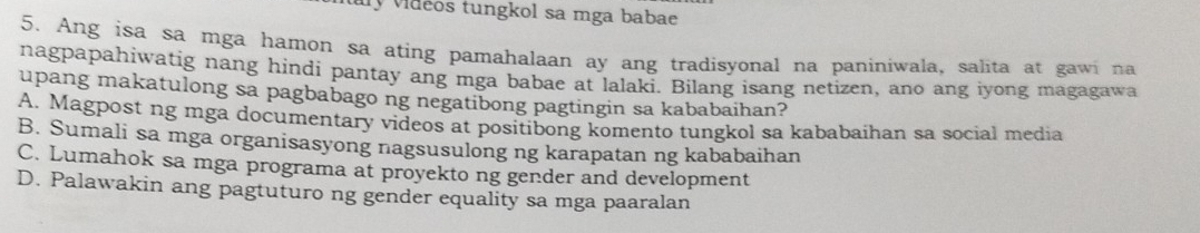 My vidéos tungkol sa mga babae
5. Ang isa sa mga hamon sa ating pamahalaan ay ang tradisyonal na paniniwala, salita at gawi na
nagpapahiwatig nang hindi pantay ang mga babae at lalaki. Bilang isang netizen, ano ang iyong magagawa
upang makatulong sa pagbabago ng negatibong pagtingin sa kababaihan?
A. Magpost ng mga documentary videos at positibong komento tungkol sa kababaihan sa social media
B. Sumali sa mga organisasyong nagsusulong ng karapatan ng kababaihan
C. Lumahok sa mga programa at proyekto ng gender and development
D. Palawakin ang pagtuturo ng gender equality sa mga paaralan