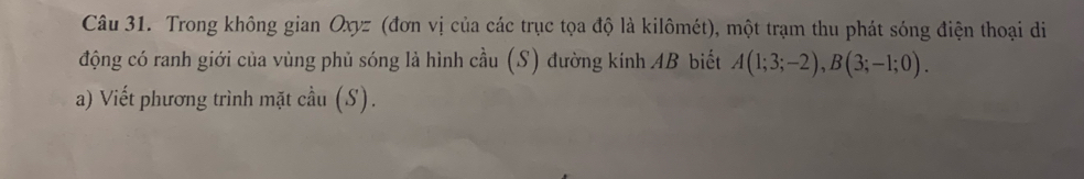 Trong không gian Oxyz (đơn vị của các trục tọa độ là kilômét), một trạm thu phát sóng điện thoại di 
động có ranh giới của vùng phủ sóng là hình cầu (S) đường kính AB biết A(1;3;-2), B(3;-1;0). 
a) Viết phương trình mặt cầu (S).