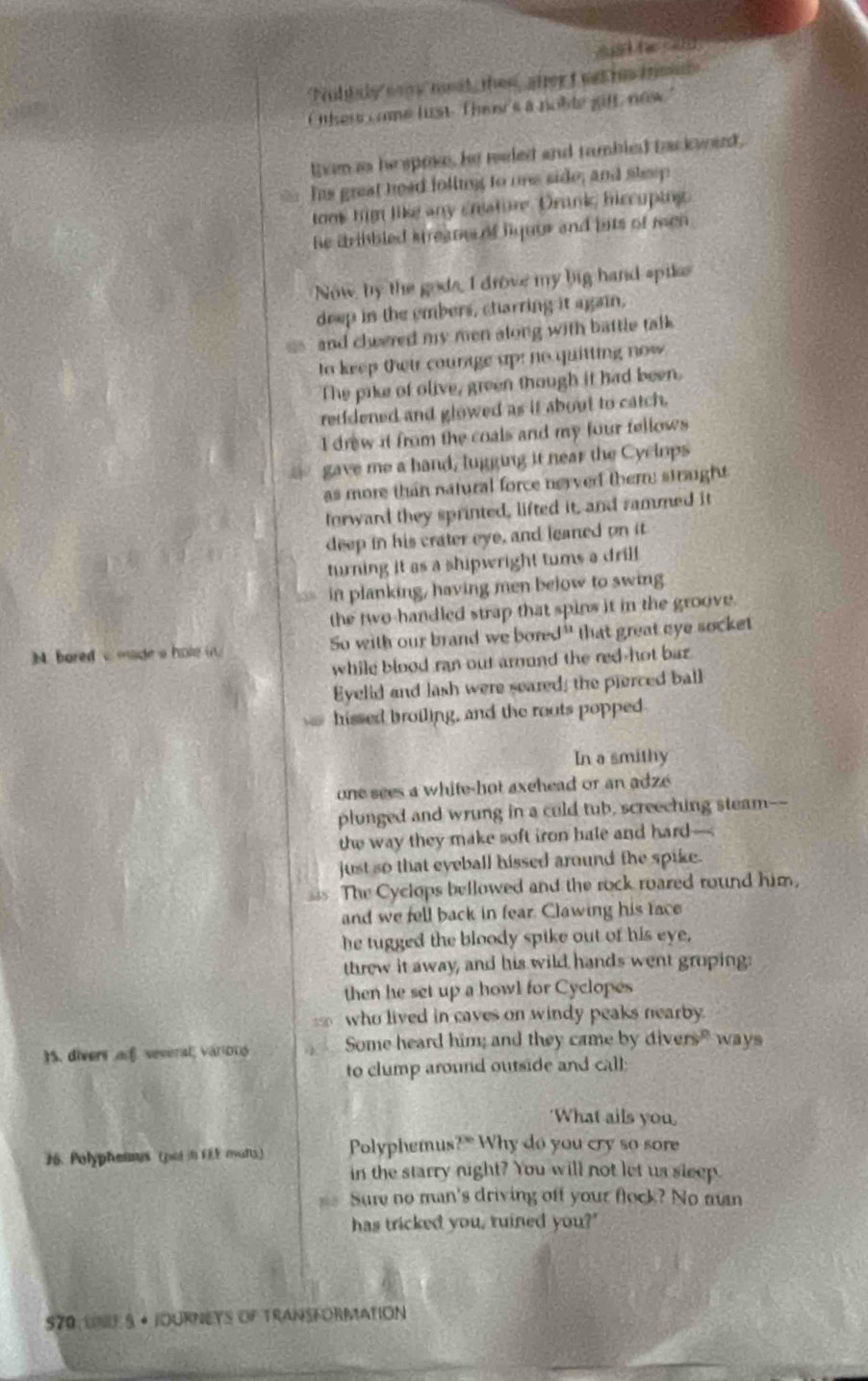 Nollly comy mest, then, aher t wat h iol
thers come list. Ther's a noble giff, now.
Even as hepme, he meled and tambled backwed,
his great head folling to one side; and sheep
tom him like any creature. Drunk hiccuping
he dribbled kreane of fiquue and bits of men .
Now by the gods, I drove my big hand spike
deep in the embers, charring it again,
and cheered my men along with battle talk 
to keep their courage up: no quitting now 
The pike of olive, green though it had been.
retidened and glowed as it about to catch.
I drew it from the coals and my four fellows 
gave me a hand, lugging it near the Cyclops
as more than natural force nerved them: straight
torward they sprinted, lifted it, and rammed it
deep in his crater eye, and leaned on it
turning it as a shipwright tums a drilf
in planking, having men below to swing
the two-handled strap that spins it in the groove.
M. boredv made a hole i. So with our brand we bored" that great eye socket
while blood ran out armond the red-hot baz 
Eyelid and lash were seared; the pierced ball
hissed broiling, and the roots popped
In a smithy
one sees a white-hot axehead or an adze 
plunged and wrung in a culd tub, screeching steam--
the way they make soft iron hale and hard—
just so that eyeball hissed around the spike.
The Cyclops bellowed and the rock roared round him,
and we fell back in fear. Clawing his face
he tugged the bloody spike out of his eye,
threw it away, and his wild hands went groping:
then he set up a howl for Cyclopes
550 who lived in caves on windy peaks nearby.
)S. divers a severa; variDD Some heard him; and they came by diver y° ways
to clump around outside and call;
'What ails you
76 Polyphennus (pol F eaftS  Polyphemus 2^(th) Why do you cry so sore
in the starry night? You will not let us sleep.
Sure no man's driving off your flock? No man
has tricked you, ruined you?"
570, Lue 5 + jourNeys of transformation