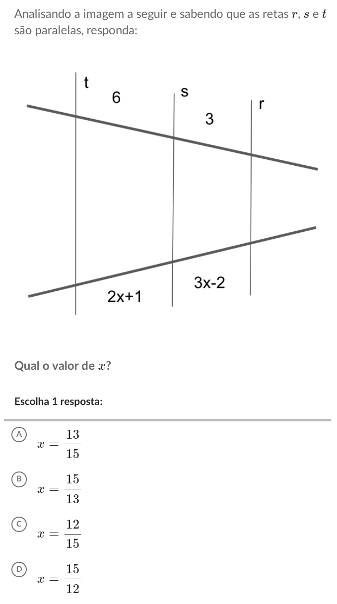 Analisando a imagem a seguir e sabendo que as retas r, § e t
são paralelas, responda:
Qual o valor de x?
Escolha 1 resposta:
A x= 13/15 
B x= 15/13 
C x= 12/15 
D x= 15/12 