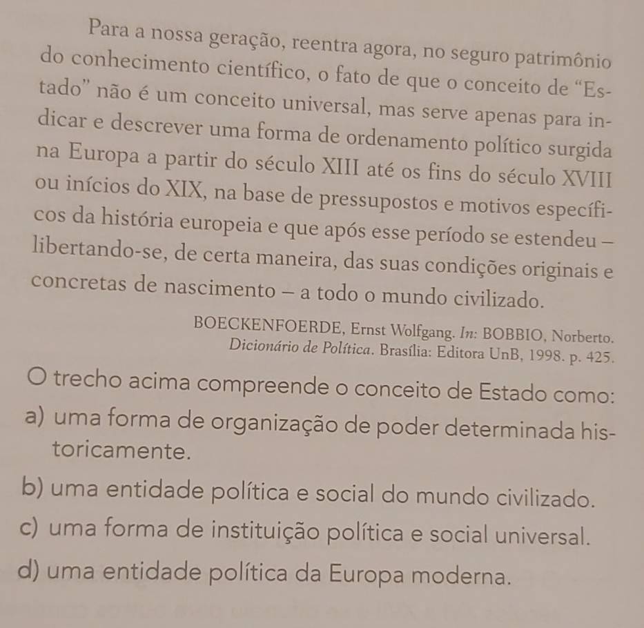 Para a nossa geração, reentra agora, no seguro patrimônio
do conhecimento científico, o fato de que o conceito de “Es-
tado'' não é um conceito universal, mas serve apenas para in-
dicar e descrever uma forma de ordenamento político surgida
na Europa a partir do século XIII até os fins do século XVIII
ou inícios do XIX, na base de pressupostos e motivos específi-
cos da história europeia e que após esse período se estendeu -
libertando-se, de certa maneira, das suas condições originais e
concretas de nascimento - a todo o mundo civilizado.
BOECKENFOERDE, Ernst Wolfgang. In: BOBBIO, Norberto.
Dicionário de Política. Brasília: Editora UnB, 1998. p. 425.
trecho acima compreende o conceito de Estado como:
a) uma forma de organização de poder determinada his-
toricamente.
b) uma entidade política e social do mundo civilizado.
c) uma forma de instituição política e social universal.
d) uma entidade política da Europa moderna.