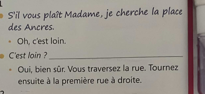 S'il vous plaît Madame, je cherche la place 
des Ancres. 
Oh, c'est loin. 
C'est loin ?_ 
Oui, bien sûr. Vous traversez la rue. Tournez 
ensuite à la première rue à droite.