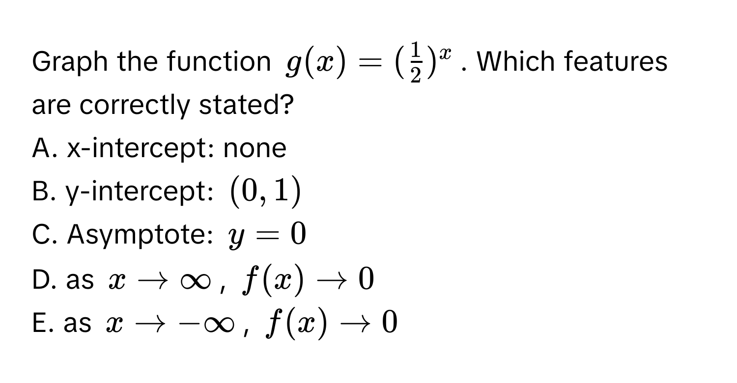 Graph the function $g(x) = ( 1/2 )^x$. Which features are correctly stated? 
A. x-intercept: none 
B. y-intercept: $(0,1)$
C. Asymptote: $y=0$
D. as $x arrow ∈fty$, $f(x) arrow 0$
E. as $x arrow -∈fty$, $f(x) arrow 0$