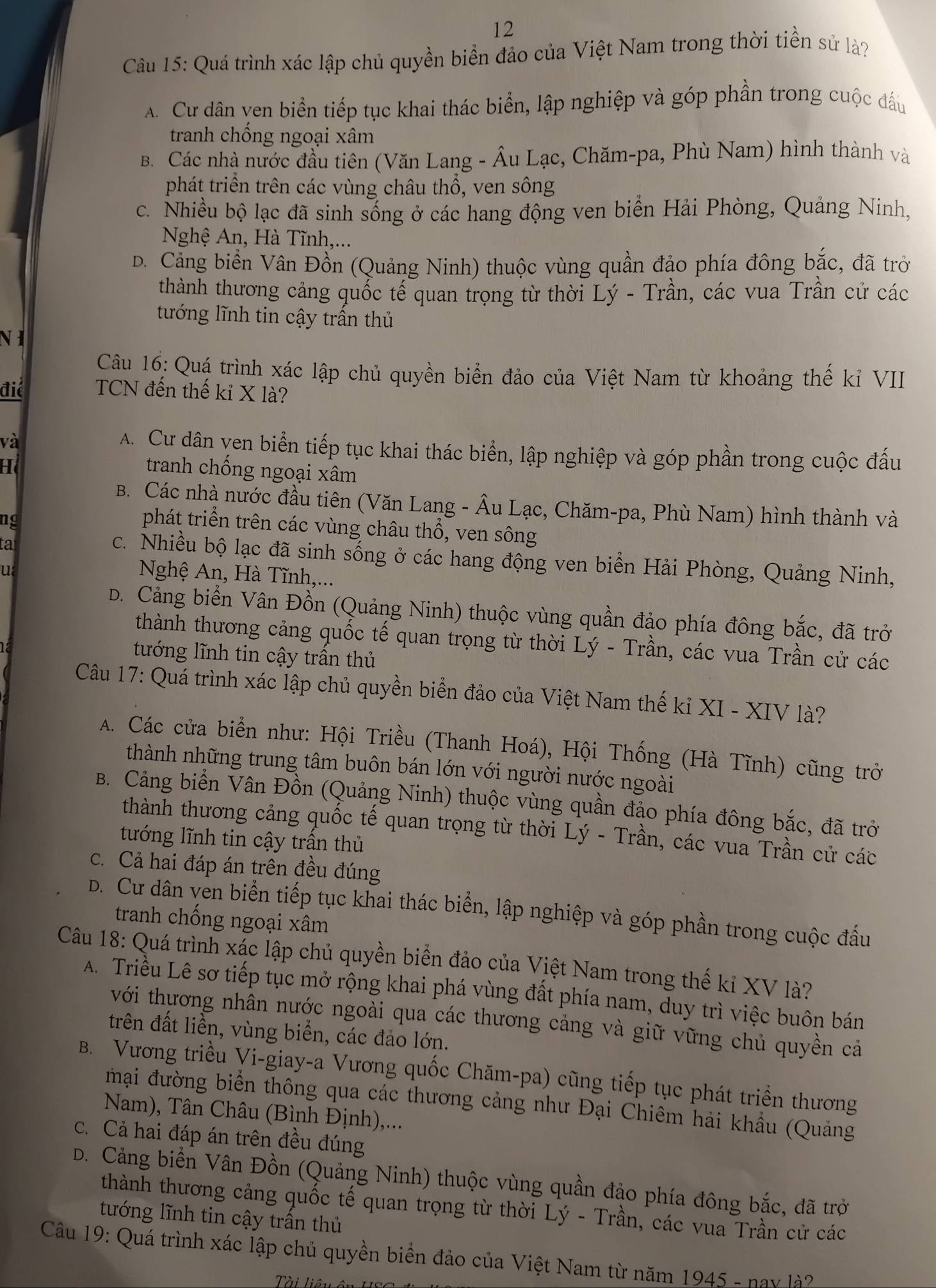 Quá trình xác lập chủ quyền biển đảo của Việt Nam trong thời tiền sử là?
A. Cư dân ven biển tiếp tục khai thác biển, lập nghiệp và góp phần trong cuộc đấu
tranh chống ngoại xâm
B. Các nhà nước đầu tiên (Văn Lang - Âu Lạc, Chăm-pa, Phù Nam) hình thành và
phát triển trên các vùng châu thổ, ven sông
c. Nhiều bộ lạc đã sinh sống ở các hang động ven biển Hải Phòng, Quảng Ninh,
Nghệ An, Hà Tĩnh,...
D. Cảng biển Vân Đồn (Quảng Ninh) thuộc vùng quần đảo phía đông bắc, đã trở
thành thương cảng quốc tế quan trọng từ thời Lý - Trần, các vua Trần cử các
tướng lĩnh tin cậy trần thủ
NI
Câu 16: Quá trình xác lập chủ quyền biển đảo của Việt Nam từ khoảng thế kỉ VII
điể TCN đến thế kỉ X là?
và
A. Cư dân yen biển tiếp tục khai thác biển, lập nghiệp và góp phần trong cuộc đấu
H tranh chống ngoại xâm
B. Các nhà nước đầu tiên (Văn Lang - Âu Lạc, Chăm-pa, Phù Nam) hình thành và
ng
phát triển trên các vùng châu thổ, ven sông
tat
c. Nhiều bộ lạc đã sinh sống ở các hang động ven biển Hải Phòng, Quảng Ninh,
u
Nghệ An, Hà Tĩnh,...
D. Cảng biển Vân Đồn (Quảng Ninh) thuộc vùng quần đảo phía đông bắc, đã trở
thành thương cảng quốc tế quan trọng từ thời Lý - Trần, các vua Trần cử các
tướng lĩnh tin cậy trấn thủ
Câu 17: Quá trình xác lập chủ quyền biển đảo của Việt Nam thế kỉ XI - XIV là?
A. Các cửa biển như: Hội Triều (Thanh Hoá), Hội Thống (Hà Tĩnh) cũng trở
thành những trung tâm buôn bán lớn với người nước ngoài
B. Cảng biển Vân Đồn (Quảng Ninh) thuộc vùng quần đảo phía đông bắc, đã trở
thành thương cảng quốc tế quan trọng từ thời Lý - Trần, các vua Trần cử các
tướng lĩnh tin cậy trần thủ
c. Cả hai đáp án trên đều đúng
D. Cư dân ven biển tiếp tục khai thác biển, lập nghiệp và góp phần trong cuộc đầu
tranh chống ngoại xâm
Câu 18: Quá trình xác lập chủ quyền biển đảo của Việt Nam trong thế kỉ XV là?
A. Triều Lê sơ tiếp tục mở rộng khai phá vùng đất phía nam, duy trì việc buôn bán
với thương nhân nước ngoài qua các thương cảng và giữ vững chủ quyền cả
trên đất liền, vùng biển, các đảo lớn.
B. Vương triều Vi-giay-a Vương quốc Chăm-pa) cũng tiếp tục phát triển thương
mại đường biển thông qua các thương cảng như Đại Chiêm hải khẩu (Quảng
Nam), Tân Châu (Bình Định),...
c. Cả hai đáp án trên đều đúng
D. Cảng biển Vân Đồn (Quảng Ninh) thuộc vùng quần đảo phía đông bắc, đã trở
thành thương cảng quốc tế quan trọng từ thời Lý - Trần, các vua Trần cử các
tướng lĩnh tin cậy trần thủ
Câu 19: Quá trình xác lập chủ quyền biển đảo của Việt Nam từ năm 1945 - nay là?
Tài Tiên ê