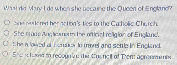 What did Mary I do when she became the Queen of England?
She restored her nation's ties to the Catholic Church.
She made Anglicanism the official religion of England.
She allowed all heretics to travel and settle in England.
She refused to recognize the Council of Trent agreements.