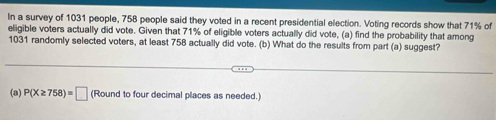 In a survey of 1031 people, 758 people said they voted in a recent presidential election. Voting records show that 71% of 
eligible voters actually did vote. Given that 71% of eligible voters actually did vote, (a) find the probability that among
1031 randomly selected voters, at least 758 actually did vote. (b) What do the results from part (a) suggest? 
(a) P(X≥ 758)=□ (Round to four decimal places as needed.)