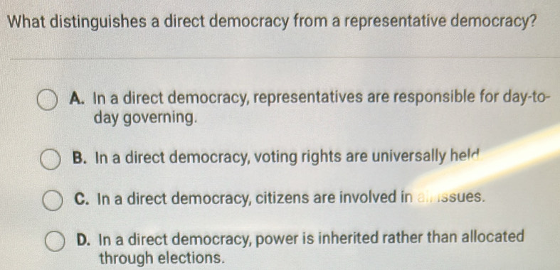 What distinguishes a direct democracy from a representative democracy?
A. In a direct democracy, representatives are responsible for day-to-
day governing.
B. In a direct democracy, voting rights are universally held
C. In a direct democracy, citizens are involved in ainssues.
D. In a direct democracy, power is inherited rather than allocated
through elections.