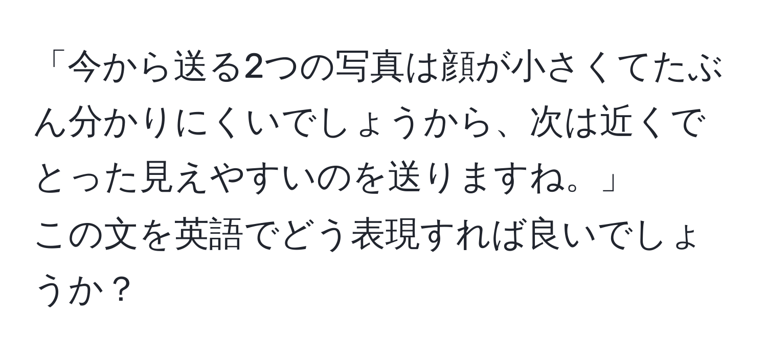 「今から送る2つの写真は顔が小さくてたぶん分かりにくいでしょうから、次は近くでとった見えやすいのを送りますね。」  
この文を英語でどう表現すれば良いでしょうか？