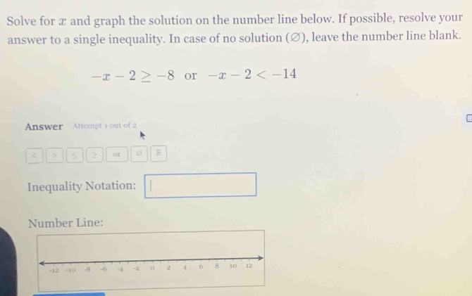 Solve for æ and graph the solution on the number line below. If possible, resolve your 
answer to a single inequality. In case of no solution (∅), leave the number line blank.
-x-2≥ -8 or -x-2
Answer Attempt 1 out of 2 
< > 2 or R
Inequality Notation: 
Number Line: