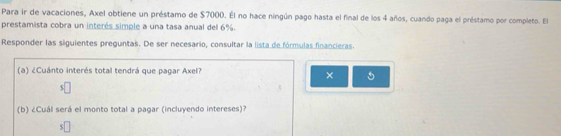 Para ir de vacaciones, Axel obtiene un préstamo de $7000. Él no hace ningún pago hasta el final de los 4 años, cuando paga el préstamo por completo. El 
prestamista cobra un interés simple a una tasa anual del 6%. 
Responder las siguientes preguntas. De ser necesario, consultar la lista de fórmulas financieras. 
(a) ¿Cuánto interés total tendrá que pagar Axel? 
× 
(b) ¿Cuál será el monto total a pagar (incluyendo intereses)?