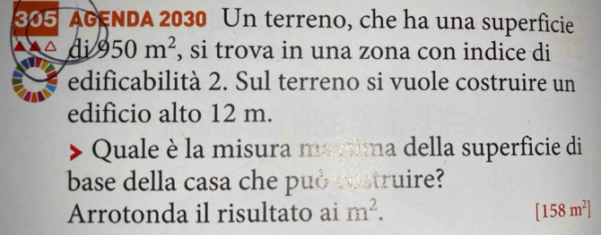 305 AGENDA 2030 Un terreno, che ha una superficie 
di 950m^2 , si trova in una zona con indice di 
edificabilità 2. Sul terreno si vuole costruire un 
edificio alto 12 m. 
Quale è la misura méstima della superficie di 
base della casa che può costruire? 
Arrotonda il risultato ai m^2. [158m^2]