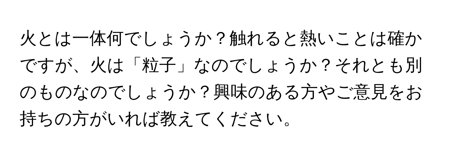 火とは一体何でしょうか？触れると熱いことは確かですが、火は「粒子」なのでしょうか？それとも別のものなのでしょうか？興味のある方やご意見をお持ちの方がいれば教えてください。