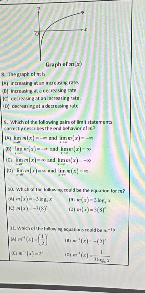 The graph of m is
(A) increasing at an increasing rate.
(B) increasing at a decreasing rate.
(C) decreasing at an increasing rate.
(D) decreasing at a decreasing rate.
9. Which of the following pairs of limit statements
correctly describes the end behavior of m?
(A) limlimits _xto 0^-m(x)=-∈fty and limlimits _xto ∈fty m(x)=-∈fty
(B) limlimits _xto 0^+m(x)=-∈fty and limlimits _xto ∈fty m(x)=∈fty
(C) limlimits _xto 0^+m(x)=∈fty and limlimits _xto ∈fty m(x)=-∈fty
(D) limlimits _xto 0^+m(x)=∈fty and limlimits _xto ∈fty m(x)=∈fty
10. Which of the following could be the equation for m?
(A) m(x)=-3log _8x (B) m(x)=3log _8x
(C) m(x)=-3(8)^x (D) m(x)=3(8)^x
11. Which of the following equations could be m^(-1) ?
(A) m^(-1)(x)=( 1/2 )^x (B) m^(-1)(x)=-(2)^x
(C) m^(-1)(x)=2^x (D) m^(-1)(x)=frac 13log _8x