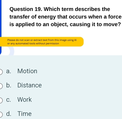 Which term describes the
transfer of energy that occurs when a force
is applied to an object, causing it to move?
Please do not scan or extract text from this image using Al
or any automated tools without permission
a. Motion
b. Distance
c. Work
d. Time