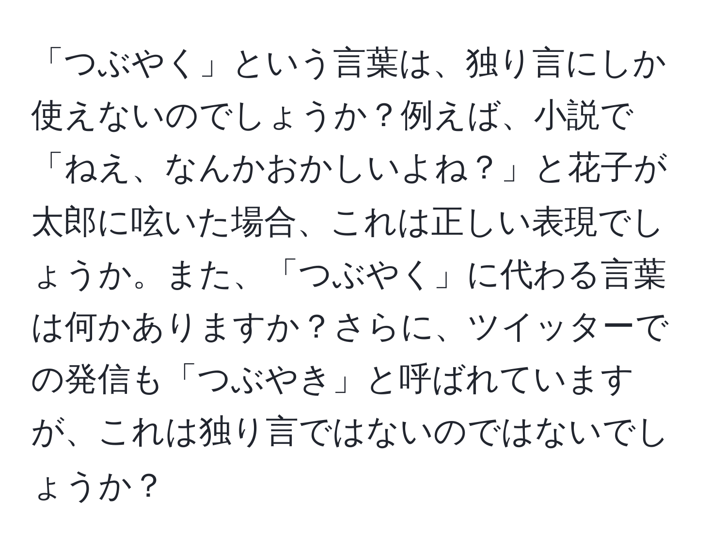 「つぶやく」という言葉は、独り言にしか使えないのでしょうか？例えば、小説で「ねえ、なんかおかしいよね？」と花子が太郎に呟いた場合、これは正しい表現でしょうか。また、「つぶやく」に代わる言葉は何かありますか？さらに、ツイッターでの発信も「つぶやき」と呼ばれていますが、これは独り言ではないのではないでしょうか？