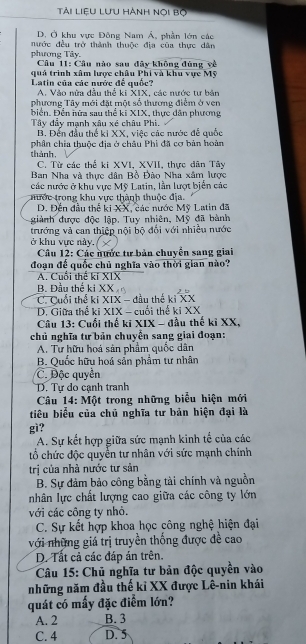 Tải liệu lưu hành nọi bọ
D. Ở khu vực Đông Nam Á, phần lớn các
nước đều trở thành thuộc địa của thực dân
phương Tây. * Câu 11: Câu nào sau đây không đùng về
quả trình xâm lược châu Phi và khu vực Mỹ
Latin của các nước để quốc?
A. Vào nửa đầu thể ki XIX, các nước tư bản
phương Tây mới đặt một số thương điểm ở ven
biển, Đền nửa sau thể kĩ XIX, thực dân phương
Tây đẩy mạnh xâu xé châu Phi.
B. Đến đầu thế ki XX, việc các nước để quốc
thành phần chia thuộc địa ở châu Phi đã cơ bản hoàn
C. Từ các thể ki XVI, XVII, thực dân Tây
Ban Nha và thực dân Bồ Đào Nha xâm lược
các nước ở khu vực Mỹ Latin, lần lượt biển các
thước trong khu vực thành thuộc địa.
D. Đến đầu thể ki XX, các nước Mỹ Latin đã
giành được độc lập. Tuy nhiên, Mỹ đã bành
trướng và can thiệp nội bộ đổi với nhiều nước
ở khu vực này. X
Câu 12: Các nước tư bản chuyển sang giai
đoạn đế quốc chủ nghĩa vào thời gian nào?
A. Cuối thể kí XIX
B. Đầu thế ki XX
C. Cuối thể ki XIX - đầu thế kỉ XX
D. Giữa thể ki XIX - cuối thế ki XX
Câu 13: Cuối thế kĩ XIX - đầu thế kỉ XX,
chủ nghĩa tư bản chuyển sang giai đoạn:
A. Tư hữu hoá sản phẩm quốc dân
B. Quốc hữu hoá sản phẩm tư nhân
C. Độc quyền
D. Tự do cạnh tranh
Câu 14: Một trong những biểu hiện mới
tiêu biểu của chủ nghĩa tư bản hiện đại là
gì?
A. Sự kết hợp giữa sức mạnh kinh tế của các
tổ chức độc quyển tư nhân với sức mạnh chính
trị của nhà nước tư sản
B. Sự đảm bảo công bằng tài chính và nguồn
nhân lực chất lượng cao giữa các công ty lớn
với các công ty nhỏ.
C. Sự kết hợp khoa học công nghệ hiện đại
với những giá trị truyền thống được đề cao
D. Tất cả các đáp án trên.
Câu 15: Chủ nghĩa tư bản độc quyền vào
những năm đầu thế kỉ XX được Lê-nin khái
quát có mấy đặc điểm lớn?
A. 2 B. 3
C. 4 D. 5