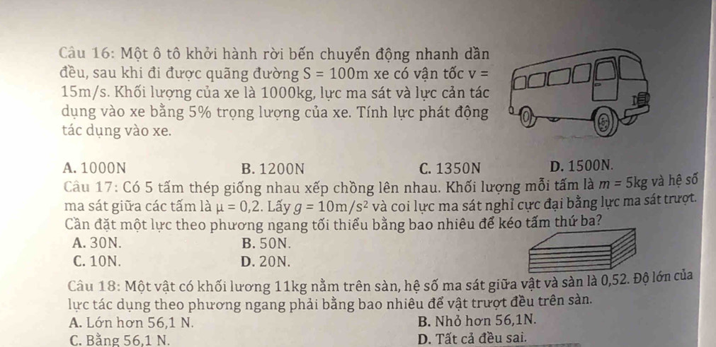 Một ô tô khởi hành rời bến chuyển động nhanh dần
đều, sau khi đi được quãng đường S=100m xe có vận tốc v=
15m/s. Khối lượng của xe là 1000kg, lực ma sát và lực cản tác
dụng vào xe bằng 5% trọng lượng của xe. Tính lực phát động
tác dụng vào xe.
A. 1000N B. 1200N C. 1350N D. 1500N.
Câu 17: Có 5 tấm thép giống nhau xếp chồng lên nhau. Khối lượng mỗi tấm là m=5kg và hệ số
ma sát giữa các tấm là mu =0,2 :. Lấy g=10m/s^2 và coi lực ma sát nghỉ cực đại bằng lực ma sát trượt.
Cần đặt một lực theo phương ngang tối thiểu bằng bao nhiêu để kéo tấm thứ ba?
A. 30N. B. 50N.
C. 10N. D. 20N.
Câu 18: Một vật có khối lương 11kg nằm trên sàn, hệ số ma sát giữa vật và sàn là 0, 52. Độ lớn của
lực tác dụng theo phương ngang phải bằng bao nhiêu để vật trượt đều trên sàn.
A. Lớn hơn 56, 1 N. B. Nhỏ hơn 56, 1N.
C. Bằng 56, 1 N. D. Tất cả đều sai.