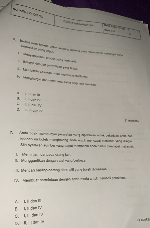 NO. KOD I CODE NO
Z-009-2:2015-M02/T (1/4) Muka Surat i Pags . 5
Drpd l of
1
6. Berikut ialah kriteria untuk seorang pekerja yang mempunyai semangat kerja
berpasukan yang tinggi.
I. Menyampaikan produk yang berkualiti.
II. Bekerja dengan penyoliaan yang tinggi.
l1. Membantu pasukan untuk mencapai matlamat.
IV. Menghargai dan membantu kerja-kerja ahli pasukan.
A. I, II dan III
B. I, II dan IV
C. I, III dan IV
D. II, III dan IV
(1 markah)
7. Anda tidak mempunyai peralatan yang diperlukan untuk pekerjaan anda dan
keadan ini boleh menghalang anda untuk mencapai matlamat yang diingini.
Sila nyatakan sumber yang dapat membantu anda dalam mencapai matlamat.
I. Meminjam daripada orang lain.
II. Menggantikan dengan alat yang berbeza.
III. Mencari barang-barang alternatif yang boleh digunakan.
IV. Membuat permintaan dengan serta-merta untuk membeli peralatan.
A. I, II dan III
B. I, II dan IV
C. I, III dan IV
D. II, III dan IV
(1 marka