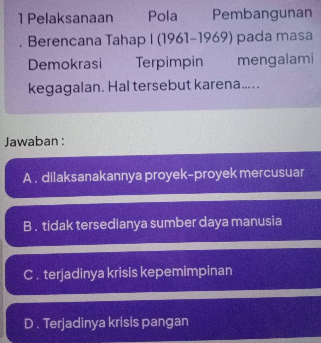 Pelaksanaan Pola Pembangunan
. Berencana Tahap I (1961-1969) pada masa
Demokrasi Terpimpin mengalami
kegagalan. Hal tersebut karena... . .
Jawaban :
A . dilaksanakannya proyek-proyek mercusuar
B . tidak tersedianya sumber daya manusia
C . terjadinya krisis kepemimpinan
D . Terjadinya krisis pangan