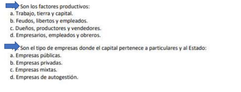 Son los factores productivos:
a. Trabajo, tierra y capital.
b. Feudos, libertos y empleados.
c. Dueños, productores y vendedores.
d. Empresarios, empleados y obreros.
Son el tipo de empresas donde el capital pertenece a particulares y al Estado:
a. Empresas públicas.
b. Empresas privadas.
c. Empresas mixtas.
d. Empresas de autogestión.