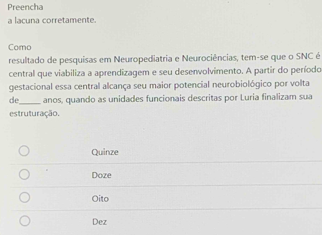 Preencha
a lacuna corretamente.
Como
resultado de pesquisas em Neuropediatria e Neurociências, tem-se que o SNC é
central que viabiliza a aprendizagem e seu desenvolvimento. A partir do período
gestacional essa central alcança seu maior potencial neurobiológico por volta
de_ anos, quando as unidades funcionais descritas por Luria finalizam sua
estruturação.
Quinze
Doze
Oito
Dez