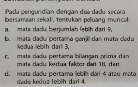 Pada pengundian dengan dua dadu secara
bersamaan sekali, tentukan peluang muncul:
a. mata dadu berjumlah lebih dari 9,
b. mata dadu pertama ganjil dan mata dadu
kedua lebih dari 3,
c. mata dadu pertama bilangan prima dan
mata dadu kedua faktor dari 18, dan
d. mata dadu pertama lebih dari 4 atau mata
dadu kedua lebih dari 4.